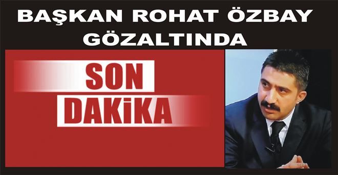 BAŞKAN ROHAT ÖZBAY GÖZALTINDA