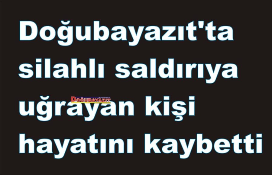 Doğubayazıt’ta silahlı saldırıya uğrayan kişi hayatını kaybetti