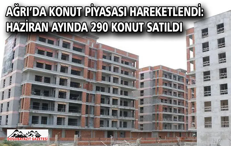 AĞRI’DA KONUT PİYASASI HAREKETLENDİ: HAZİRAN AYINDA 290 KONUT SATILDI