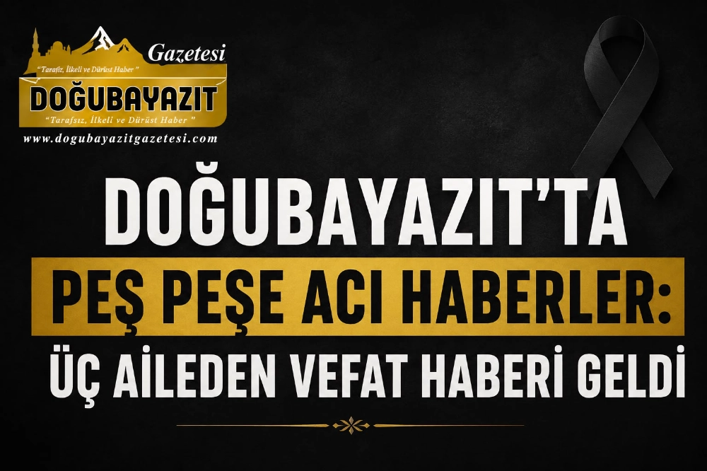 DOĞUBAYAZIT’TA PEŞ PEŞE ACI HABERLER: ÜÇ AİLEDEN VEFAT HABERİ GELDİ
